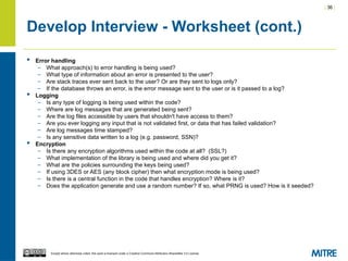 | 36 |
Except where otherwise noted, this work is licensed under a Creative Commons Attribution-ShareAlike 3.0 License.
Develop Interview - Worksheet (cont.)
 Error handling
– What approach(s) to error handling is being used?
– What type of information about an error is presented to the user?
– Are stack traces ever sent back to the user? Or are they sent to logs only?
– If the database throws an error, is the error message sent to the user or is it passed to a log?
 Logging
– Is any type of logging is being used within the code?
– Where are log messages that are generated being sent?
– Are the log files accessible by users that shouldn't have access to them?
– Are you ever logging any input that is not validated first, or data that has failed validation?
– Are log messages time stamped?
– Is any sensitive data written to a log (e.g. password, SSN)?
 Encryption
– Is there any encryption algorithms used within the code at all? (SSL?)
– What implementation of the library is being used and where did you get it?
– What are the policies surrounding the keys being used?
– If using 3DES or AES (any block cipher) then what encryption mode is being used?
– Is there is a central function in the code that handles encryption? Where is it?
– Does the application generate and use a random number? If so, what PRNG is used? How is it seeded?
 