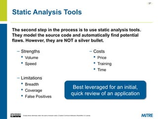 | 37 |
Except where otherwise noted, this work is licensed under a Creative Commons Attribution-ShareAlike 3.0 License.
Static Analysis Tools
– Strengths
 Volume
 Speed
– Limitations
 Breadth
 Coverage
 False Positives
– Costs
 Price
 Training
 Time
The second step in the process is to use static analysis tools.
They model the source code and automatically find potential
flaws. However, they are NOT a silver bullet.
Best leveraged for an initial,
quick review of an application
 