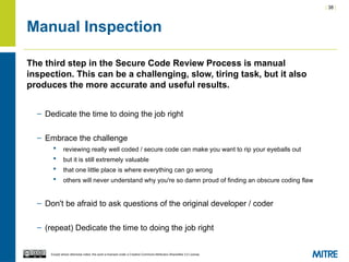 | 38 |
Except where otherwise noted, this work is licensed under a Creative Commons Attribution-ShareAlike 3.0 License.
Manual Inspection
The third step in the Secure Code Review Process is manual
inspection. This can be a challenging, slow, tiring task, but it also
produces the more accurate and useful results.
– Dedicate the time to doing the job right
– Embrace the challenge
 reviewing really well coded / secure code can make you want to rip your eyeballs out
 but it is still extremely valuable
 that one little place is where everything can go wrong
 others will never understand why you're so damn proud of finding an obscure coding flaw
– Don't be afraid to ask questions of the original developer / coder
– (repeat) Dedicate the time to doing the job right
 