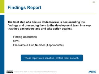 | 40 |
Except where otherwise noted, this work is licensed under a Creative Commons Attribution-ShareAlike 3.0 License.
Findings Report
The final step of a Secure Code Review is documenting the
findings and presenting them to the development team in a way
that they can understand and take action against.
– Finding Description
– CWE
– File Name & Line Number (if appropriate)
These reports are sensitive, protect them as such.
 