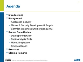 | 4 |
Except where otherwise noted, this work is licensed under a Creative Commons Attribution-ShareAlike 3.0 License.
Agenda
 Introductions
 Background
– Application Security
– Microsoft Security Development Lifecycle
– Common Weakness Enumeration (CWE)
 Secure Code Review
– Developer Interview
– Static Analysis Tools
– Manual Inspection
– Findings Report
 Exercises
 Closing Remarks
 