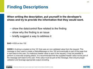 | 41 |
Except where otherwise noted, this work is licensed under a Creative Commons Attribution-ShareAlike 3.0 License.
Finding Descriptions
When writing the description, put yourself in the developer's
shoes and try to provide the information that they would want.
– show the data/control flow related to the finding
– show why the finding is an issue
– briefly suggest a way to address it
BAD = XSS on line 102.
GOOD = A string is created on line 101 that uses an non-validated value from the request. This
message is then used to create a StatusMessage on line 102 and eventually is part of the page that
is sent back to the user. If a malicious header value is sent in the request, it may be possible to
perform a cross-site scripting attack. It is recommended that the supplied header value not be part of
the message sent back to the user. If the value must be part of the message, then ensure proper
validation and leverage appropriate output encoding.
 