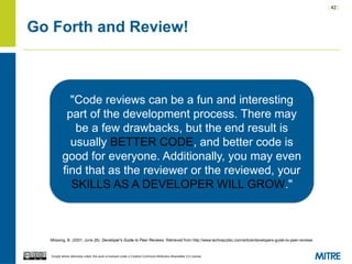 | 42 |
Except where otherwise noted, this work is licensed under a Creative Commons Attribution-ShareAlike 3.0 License.
Go Forth and Review!
Mossing, B. (2001, June 26). Developer's Guide to Peer Reviews. Retrieved from http://www.techrepublic.com/article/developers-guide-to-peer-reviews
"Code reviews can be a fun and interesting
part of the development process. There may
be a few drawbacks, but the end result is
usually BETTER CODE, and better code is
good for everyone. Additionally, you may even
find that as the reviewer or the reviewed, your
SKILLS AS A DEVELOPER WILL GROW."
 