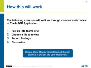 | 44 |
Except where otherwise noted, this work is licensed under a Creative Commons Attribution-ShareAlike 3.0 License.
How this will work
The following exercises will walk us through a secure code review
of The InSQR Application.
1. Pair up into teams of 2
2. Choose a file to review
3. Record findings
4. Discussion
Secure Code Review is best learned through
practice. Consider this your first review!
 