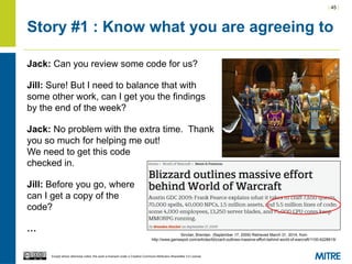| 45 |
Except where otherwise noted, this work is licensed under a Creative Commons Attribution-ShareAlike 3.0 License.
Story #1 : Know what you are agreeing to
Jack: Can you review some code for us?
Jill: Sure! But I need to balance that with
some other work, can I get you the findings
by the end of the week?
Jack: No problem with the extra time. Thank
you so much for helping me out!
We need to get this code
checked in.
Jill: Before you go, where
can I get a copy of the
code?
…
Sinclair, Brendan. (September 17, 2009) Retrieved March 31, 2014, from
http://www.gamespot.com/articles/blizzard-outlines-massive-effort-behind-world-of-warcraft/1100-6228615/
 