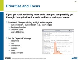 | 46 |
Except where otherwise noted, this work is licensed under a Creative Commons Attribution-ShareAlike 3.0 License.
Prioritize and Focus
If you get stuck reviewing more code than you can possibly get
through, then prioritize the code and focus on impact areas.
 Start with files pertaining to high value targets
– authentication / authorization (e.g., login page)
– database handler
– sensitive data
– shared libraries
 Set for "special" strings
– password
– key
– connection
– session
– todo
– exec / system
 