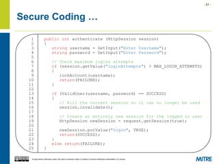 | 51 |
Except where otherwise noted, this work is licensed under a Creative Commons Attribution-ShareAlike 3.0 License.
Secure Coding …
1 public int authenticate (HttpSession session)
2 {
3 string username = GetInput("Enter Username");
4 string password = GetInput("Enter Password");
5
6 // Check maximum logins attempts
7 if (session.getValue("loginAttempts") > MAX_LOGIN_ATTEMPTS)
8 {
9 lockAccount(username);
10 return(FAILURE);
11 }
12
13 if (ValidUser(username, password) == SUCCESS)
14 {
15 // Kill the current session so it can no longer be used
16 session.invalidate();
17
18 // Create an entirely new session for the logged in user
19 HttpSession newSession = request.getSession(true);
20
21 newSession.putValue("login", TRUE);
22 return(SUCCESS);
23 }
24 else return(FAILURE);
25 }
 