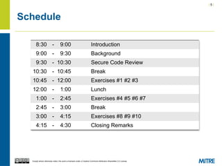 | 5 |
Except where otherwise noted, this work is licensed under a Creative Commons Attribution-ShareAlike 3.0 License.
Schedule
8:30 - 9:00 Introduction
9:00 - 9:30 Background
9:30 - 10:30 Secure Code Review
10:30 - 10:45 Break
10:45 - 12:00 Exercises #1 #2 #3
12:00 - 1:00 Lunch
1:00 - 2:45 Exercises #4 #5 #6 #7
2:45 - 3:00 Break
3:00 - 4:15 Exercises #8 #9 #10
4:15 - 4:30 Closing Remarks
 