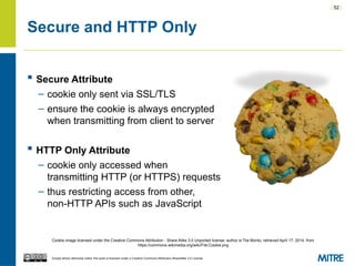 | 52 |
Except where otherwise noted, this work is licensed under a Creative Commons Attribution-ShareAlike 3.0 License.
Secure and HTTP Only
 Secure Attribute
– cookie only sent via SSL/TLS
– ensure the cookie is always encrypted
when transmitting from client to server
 HTTP Only Attribute
– cookie only accessed when
transmitting HTTP (or HTTPS) requests
– thus restricting access from other,
non-HTTP APIs such as JavaScript
Cookie image licensed under the Creative Commons Attribution - Share Alike 3.0 Unported license, author is Tiia Monto, retrieved April 17, 2014, from
https://commons.wikimedia.org/wiki/File:Cookie.png
 