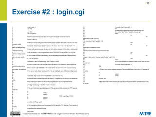 | 53 |
Except where otherwise noted, this work is licensed under a Creative Commons Attribution-ShareAlike 3.0 License.
Exercise #2 : login.cgi
1 #!/usr/bin/perl -w
2 use strict;
3
4 use CGI;
5 use CGI::Session;
6
7 # Create a new instance of a CGI object that is used to manage the request and response.
8
9 my $cgi = new CGI;
10
11 # Attempt to load an existing session. If an existing session isn't found, then create a new one. The value
of undef for the first
12 # parameter directs the server to look for and save the session data in a file on the server. (this is the
default) By passing the $cgi
13 # object as the second parameter, the server will try to retrieve the session id from either a cookie named
CGISESSID sent along
14 # with the request or a query string parameter named CGISESSID. If the server fails to find an id that
matches an existing session,
15 # then it creates and saves a new session. The third parameter directs the server to save the session
data on the server as a file
16 # in the /tmp directory.
17
18 my $session = new CGI::Session(undef, $cgi, {Directory=>'/tmp'});
19
20 # Create a cookie to send to the user that contains the session id. CGI::Session by default expects the
name of the cookie holding
21 # the session ID to be "CGISESSID". This cookie can then be passed along to the user and saved by
their browser. The cookie can
22 # then be sent back with each new request from the user enabling the server to find any existing session
data.
23
24 my $cookie = $cgi->cookie(-name=>"CGISESSID", -value=>$session->id);
25
26 # Generate header information that will be part of the HTTP response from the server. In this case we are
setting
27 # the content-type to text/html and also sending along the cookie that we just generated above.
28
29 print $cgi->header( -type => 'text/html', -cookie => $cookie );
30
31 # The start_html() function generates a generic HTML opening that is then printed to the HTTP response.
It looks like:
32 #
33 # <HTML>
34 # <HEAD>
35 # <TITLE> Login Page </TITLE>
36 # </HEAD>
37 # <BODY>
38
39 print start_html ("Login Page");
40
41 # The following block of adds everything between the END tags to the HTTP response. This is the body of
the HTML
42 # page that will be displayed to the user.
43
44 print <<END;
45 <table border=0>
46 <tr>
47
51 <!--#include virtual="/menu.html" -->
52 <br>
53 <p>Please login to access the reports or status functions.</p>
54 <form method="post" action="/cgi-bin/authenticate.cgi">
55 <table>
56 <tr>
57 <td
align=right><b>User ID:<b></td>
58
<td><input name="user" type="text"></td>
59 </tr>
60 <tr>
61 <td
align=right><b>Password:</b></td>
62
<td><input name="password" type="password"></td>
63 </tr>
64 <tr>
65 <td
colspan=2 align=center><input type="submit" value="Login"></td>
66 </tr>
67 </table>
68 <p>If you have forgotten your password, please <a href="reset.cgi">click
here</a></p>
69 <!--#include virtual="/footer.html" -->
70 END
71
72 # The end_html() function generates a generic HTML ending that is then printed to the HTTP response. It
looks like:
73 #
74 # </BODY>
75 # </HTML>
76
77 print end_html;
78
79 # When then server finishes processing this script, the HTTP response that was generated above is sent
to the user.
 