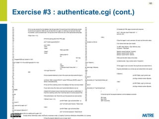 | 65 |
Except where otherwise noted, this work is licensed under a Creative Commons Attribution-ShareAlike 3.0 License.
Exercise #3 : authenticate.cgi (cont.)
101
102 # If no row was returned from the database, then the login failed. No records were found matching the provided
103 # username and password. Notify the user and ask them to try again. If a matching row was found, then login
104 # succeeded. Log the successful login in the log file and then redirect the user to their appropriate landing page.
105
106 if ($sql->rows == 0) {
107
108 # Print the opening parts of the HTML page.
109
110 print "Content-type:text/htmlnn";
111
112 print <<END;
113 <html>
114 <head>
115 <title>Login</title>
116 </head>
117 <body>
118 <table border=0>
119 <tr>
120 <td><img
src="/images/InSQR.png" border=0 /></td>
121 <td
valign="middle"><h1>The InSQR Application</h1></td>
122 </tr>
123 </table>
124 <!--#include virtual="/menu.html" -->
125 <br>
126 <h2>Login Failure</h2>
127 END
128
129 # Use a prepared statement to check if the uname was what caused the login to
fail.
130
131 my $check =$dbh->prepare("SELECT uname FROM users WHERE uname=?");
132 $check->execute($uname);
133
134 # If we can't find a matching uname in the database, then they must have entered
the
135 # user name wrong. Also make sure to log the failed attempt so we can
investigate
136 # attacks from someone trying to brute-force their way past our authentication. If
137 # we find a matching uname, then it must have been an incorrect password that
caused
138 # the authentication to fail. Remind the user that passwords are case sensitive.
139
140 if ($check->rows == 0) {
141 print $fh "$date: Login as $uname failed - no
such user.n";
142 print "<p>Invalid userid: $uname. Please check
your userid and try again.</p>";
143 } else {
144 print $fh "$date: Login as $uname failed -
incorrect password ($pword).n";
145 print "<p>Incorrect password. Passwords are
case sensitive, please verify your spelling and try again.</p>";
146 }
147
148 # Close the prepared statement as we no longer need it.
151
152 # Complete the HTML page to be sent as the response.
153
154 print '<!--#include virtual="/footer.html" -->';
155 print end_html;
156
157 } else {
158
159 # Save the logged in user's username, full name, and their admin status
to the session so that we
160 # can retrieve them later when needed.
161
162 my ($first, $last, $admin) = $sql->fetchrow_array;
163 my $name = "$first $last";
164
165 $session->param("authuser", $uname);
166 $session->param("name", $name);
167 $session->param("admin", $admin);
168
169 # Also save the admin status to the cookie.
170
171 my $admincookie = $cgi->cookie(-name=>'insqradmin',-
value=>"$admin");
172
173 # If the logged in user is an admin, then log this fact and redirect them to
the admin page. Otherwise,
174 # log the authentication as a normal user and redirect them to the reports
page.
175
176 if ($admin) {
177 print $fh "$date: Login by admin user
$uname.n";
178 print $cgi->redirect(-cookie=>[$cookie,
$admincookie],-uri=>'/cgi-bin/admin/index.cgi');
179 } else {
180 print $fh "$date: Login by normal user
$uname.n";
181 print $cgi->redirect(-cookie=>[$cookie,
$admincookie],-uri=>'/cgi-bin/reports.cgi');
182 }
183 }
184
185 # Close the log file, the prepared statement, and the database connection.
186
187 $fh->close;
188 $sql->finish;
189 $dbh->disconnect;
 