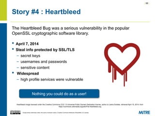 | 68 |
Except where otherwise noted, this work is licensed under a Creative Commons Attribution-ShareAlike 3.0 License.
Story #4 : Heartbleed
The Heartbleed Bug was a serious vulnerability in the popular
OpenSSL cryptographic software library.
 April 7, 2014
 Steal info protected by SSL/TLS
– secret keys
– usernames and passwords
– sensitive content
 Widespread
– high profile services were vulnerable
Nothing you could do as a user!
Heartbleed image licensed under the Creative Commons CC0 1.0 Universal Public Domain Dedication license, author is Leena Snidate, retrieved April 15, 2014, from
https://commons.wikimedia.org/wiki/File:Heartbleed.svg
 
