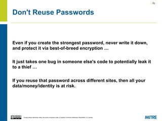 | 70 |
Except where otherwise noted, this work is licensed under a Creative Commons Attribution-ShareAlike 3.0 License.
Don't Reuse Passwords
Even if you create the strongest password, never write it down,
and protect it via best-of-breed encryption …
It just takes one bug in someone else's code to potentially leak it
to a thief …
If you reuse that password across different sites, then all your
data/money/identity is at risk.
 