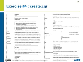 | 71 |
Except where otherwise noted, this work is licensed under a Creative Commons Attribution-ShareAlike 3.0 License.
Exercise #4 : create.cgi
1 #!/usr/bin/perl -w
2 use strict;
3
4 ########################################################################
5 #
6 # Copyright (c) 2011-2014, The MITRE Corporation
7 # All rights reserved.
8 #
9 # Redistribution and use in source and binary forms, with or without modification, are
10 # permitted provided that the following conditions are met:
11 #
12 # * Redistributions of source code must retain the above copyright notice, this list
13 # of conditions and the following disclaimer.
14 # * Redistributions in binary form must reproduce the above copyright notice, this
15 # list of conditions and the following disclaimer in the documentation and/or other
16 # materials provided with the distribution.
17 # * Neither the name of The MITRE Corporation nor the names of its contributors may be
18 # used to endorse or promote products derived from this software without specific
19 # prior written permission.
20 #
21 # THIS SOFTWARE IS PROVIDED BY THE COPYRIGHT HOLDERS AND CONTRIBUTORS "AS IS"
AND ANY
22 # EXPRESS OR IMPLIED WARRANTIES, INCLUDING, BUT NOT LIMITED TO, THE IMPLIED
WARRANTIES
23 # OF MERCHANTABILITY AND FITNESS FOR A PARTICULAR PURPOSE ARE DISCLAIMED. IN NO
EVENT
24 # SHALL THE COPYRIGHT OWNER OR CONTRIBUTORS BE LIABLE FOR ANY DIRECT, INDIRECT,
INCIDENTAL,
25 # SPECIAL, EXEMPLARY, OR CONSEQUENTIAL DAMAGES (INCLUDING, BUT NOT LIMITED TO,
PROCUREMENT
26 # OF SUBSTITUTE GOODS OR SERVICES; LOSS OF USE, DATA, OR PROFITS; OR BUSINESS
INTERRUPTION)
27 # HOWEVER CAUSED AND ON ANY THEORY OF LIABILITY, WHETHER IN CONTRACT, STRICT
LIABILITY, OR
28 # TORT (INCLUDING NEGLIGENCE OR OTHERWISE) ARISING IN ANY WAY OUT OF THE USE OF
THIS SOFTWARE,
29 # EVEN IF ADVISED OF THE POSSIBILITY OF SUCH DAMAGE.
30 #
31 ########################################################################
32 #
33 # File : create.cgi
34 #
35 # History : 19-sep-2011 (Larry Shields) initial version of this code
36 # 31-mar-2014 (Drew Buttner) added comments to the page to assist future maintainers of the
code
37 #
38 # Summary: This script is used to create new users in the system. Note that a new registration must be
39 # approved by an administrator before it becomes valid.
40 #
41 ########################################################################
42
43 use CGI qw/:standard/;
44 use CGI::Request;
45 use DBI;
46 use MIME::Base64;
47 use lib "/etc/apache2/modules";
48 use DBAuth;
49
51 # Print the first part of the HTML response to be sent back to the user.
52
53 print "Content-type:text/htmlnn";
54
55 # The start_html() function generates a generic HTML opening that is then printed to the HTTP response.
It looks like:
56 #
57 # <HTML>
58 # <HEAD>
59 # <TITLE>Account Creation</TITLE>
60 # </HEAD>
61 # <BODY>
62
63 print start_html ("Account Creation");
64
65 # The following block of adds everything between the END tags to the HTTP response. This is the body of
the HTML
66 # page that will be displayed to the user.
67
68 print <<END;
69 <table border=0>
70 <tr>
71 <td><img src="/images/InSQR.png"
border=0 /></td>
72 <td valign="middle"><h1>The InSQR
Application</h1></td>
73 </tr>
74 </table>
75 <!--#include virtual="/menu.html" -->
76 <br/>
77 <br/>
78 END
79
80 # Grab the registration data provided as parameters in the request. sq = secret question, as = secret
answer
81
82 my $req = new CGI::Request;
83
84 my $first = $req->param('first');
85 my $last = $req->param('last');
86 my $uname = $req->param('uname');
87 my $pword = $req->param('pword');
88 my $sq = $req->param('sq');
89 my $sa = $req->param('sa');
90
91 # Open up a connection to the database. If a connection can't be established, then die. Note that
$dbname and $dbhost come from
92 # the DBAuth.pm file.
93
94 my $dsn = "DBI:mysql:database=$dbname;host=$dbhost";
95 my $dbh = DBI->connect($dsn,$dbuser,decode_base64($dbpw)) or die "Could not connect to DB.";
96
97 # Validate that all fields have been supplied and that the password meets minimum length requirements. If
everything checks out,
98 # then insert the registration request into the database. Make sure that the state field is set to zero which
will notify an
99 # administrator that they will have to approve the request.
100
 
