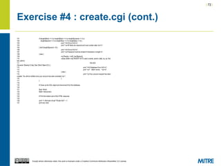 | 72 |
Except where otherwise noted, this work is licensed under a Creative Commons Attribution-ShareAlike 3.0 License.
Exercise #4 : create.cgi (cont.)
101 if (length($first) == 0 or length($last) == 0 or length($uname) == 0 or
102 length($pword) == 0 or length($sq) == 0 or length($sa) == 0) {
103 print "<h2>Error</h2>n";
104 print "<p>All fields are required and must contain data.</p>n";
105 } elsif (length($pword) < 8) {
106 print "<h2>Error</h2>n";
107 print "<p>Password must be at least 8 characters in length.n";
108 } else {
109 my $hashp = md5_hex($pword);
110 unless ($dbh->do("INSERT INTO users (uname, pword, state, sq, sa, first,
last, admin)
111 VALUES
('$uname','$hashp',0,'$sq','$sa','$first','$last',0)")) {
112 print "<h2>Database Error</h2>n";
113 print "<p>" . $dbh->errstr . "</p>n";
114 } else {
115 print "<p>Your account request has been
created. You will be notified once your account has been activated.</p>";
116 }
117 }
118
119 # Close up the SQL object and disconnect from the database.
120
121 $sql->finish;
122 $dbh->disconnect;
123
124 # Print the bottom part of the HTML response.
125
126 print '<!--#include virtual="/footer.html" -->';
127 print end_html;
 