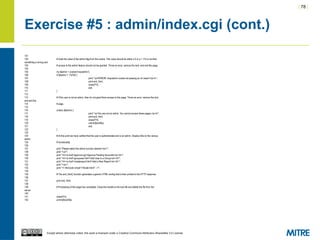 | 78 |
Except where otherwise noted, this work is licensed under a Creative Commons Attribution-ShareAlike 3.0 License.
Exercise #5 : admin/index.cgi (cont.)
101
102 # Grab the value of the admin flag from the cookie. This value should be either a 0 or a 1. If it is not then
something is wrong and
103 # access to the admin featurs should not be granted. Throw an error, remove the lock, and exit this page.
104
105 my $admin = cookie('insqradmin');
106 if ($admin !~ /^d*$/) {
107 print "<p>ERROR: insqradmin cookie not passing an int value?</p>n";
108 print end_html;
109 close(FH);
110 exit;
111 }
112
113 # If the user is not an admin, then do not grant them access to this page. Throw an error, remove the lock,
and exit this
114 # page.
115
116 unless ($admin) {
117 print "<p>You are not an admin. You cannot access these pages.</p>n";
118 print end_html;
119 close(FH);
120 unlink($lockfile);
121 exit;
122 }
123
124 # At this point we have verified that the user is authenticated and is an admin. Display links to the various
admin
125 # functionality.
126
127 print "Please select the admin function desired:<br/>";
128 print "<ul>";
129 print "<li><a href='approve.cgi'>Approve Pending Accounts</a></li>";
130 print "<li><a href='groupuser.html'>Add User to a Group</a></li>";
131 print "<li><a href='createreport.html'>Add a New Report</a></li>";
132 print "</ul>";
133 print "<!--#include virtual="/footer.html" -->";
134
135 # The end_html() function generates a generic HTML ending that is then printed to the HTTP response.
136
137 print end_html;
138
139 # Processing of this page has completed. Close the handle to the lock file and delete the file from the
server.
140
141 close(FH);
142 unlink($lockfile);
 