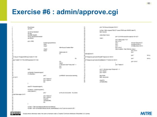 | 83 |
Except where otherwise noted, this work is licensed under a Creative Commons Attribution-ShareAlike 3.0 License.
Exercise #6 : admin/approve.cgi
1 #!/usr/bin/perl
2 use strict;
3
4 use CGI qw/:standard/;
5 use DBI;
6 use MIME::Base64;
7 use lib "/etc/apache2/modules";
8 use DBAuth;
9
10 print <<END;
11 Content-type:text/htmlnn
12 <html>
13 <head>
14 <title>Account Creation</title>
15 </head>
16 <body>
17 <table border=0>
18 <tr>
19
<td><img src="/images/InSQR.png" border=0 /></td>
20 <td
valign="middle"><h1>The InSQR Application</h1></td>
21 </tr>
22 </table>
23 <!--#include virtual="/menu.html" -->
24 <br/>
25 <br/>
26 END
27
28 my $lockfile="/tmp/adminloglock";
29 if (-e $lockfile) {
30 print " <p>ERROR: Cannot secure adminlog
lock.</p>n";
31 print "</body>n";
32 print "</html>n";
33 exit;
34 }
35
36 open(FH,'>/tmp/adminloglock');
37
38 my $admin = cookie('insqradmin');
39 unless ($admin) {
40 print " <p>You are not an admin. You cannot
access these pages.</p>n";
41 print "</body>n";
42 print "</html>n";
43 close(FH);
44 unlink($lockfile);
45 exit;
46 }
47
48 my $dsn = "DBI:mysql:database=$dbname;host=$dbhost";
49 my $dbh = DBI->connect($dsn,$dbuser,decode_base64($dbpw)) or die "Could not connect to DB.";
50
51 print "<h2>Account Activation</h2>n";
52
53 my $sql = $dbh->prepare("SELECT uname FROM users WHERE state=0");
54 $sql->execute;
55
56 unless ($sql->rows) {
57 print "<p><b>No accounts to approve.</b></p>";
58 } else {
59 print "<table border=1>n";
60 print "<tr>n";
61 print " <th>User Name</th>n";
62 print " <th>Approve</th>n";
63 print " <th>Make Admin</th>n";
64 print "</tr>n";
65 while (my @row = $sql->fetchrow_array) {
66 print "<tr>n";
67 print "
<td>$row[0]</td>n";
68 print " <td><a
href="doapprove.cgi?uname=$row[0]">Approve</a></td>n";
69 print " <td><a
href="doapprove.cgi?uname=$row[0]&admin=1">Admin</a></td>n";
70 print "</tr>n";
71 }
72 print "</table>n";
73 }
74
75 print '<!--#include virtual="/footer.html" -->';
76 print "</body>";
77 print "</html>";
78
79 $sql->finish;
80 $dbh->disconnect;
81
82 close(FH);
83 unlink($lockfile);
 