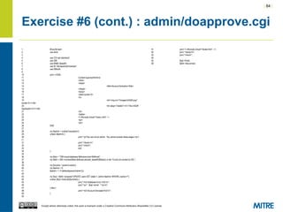 | 84 |
Except where otherwise noted, this work is licensed under a Creative Commons Attribution-ShareAlike 3.0 License.
Exercise #6 (cont.) : admin/doapprove.cgi
1 #!/usr/bin/perl
2 use strict;
3
4 use CGI qw/:standard/;
5 use DBI;
6 use MIME::Base64;
7 use lib "/etc/apache2/modules";
8 use DBAuth;
9
10 print <<END;
11 Content-type:text/htmlnn
12 <html>
13 <head>
14 <title>Account Activation</title>
15 </head>
16 <body>
17 <table border=0>
18 <tr>
19 <td><img src="/images/InSQR.png"
border=0 /></td>
20 <td valign="middle"><h1>The InSQR
Application</h1></td>
21 </tr>
22 </table>
23 <!--#include virtual="/menu.html" -->
24 <br/>
25 <br/>
26 END
27
28 my $admin = cookie('insqradmin');
29 unless ($admin) {
30 print "<p>You are not an admin. You cannot access these pages.</p>
n";
31 print "</body>n";
32 print "</html>";
33 exit;
34 }
35
36 my $dsn = "DBI:mysql:database=$dbname;host=$dbhost";
37 my $dbh = DBI->connect($dsn,$dbuser,decode_base64($dbpw)) or die "Could not connect to DB.";
38
39 my $uname = param('uname');
40 my $admin = 0;
41 $admin = 1 if (defined(param('admin')));
42
43 my $sql = $dbh->prepare("UPDATE users SET state=1, admin=$admin WHERE uname=?");
44 unless ($sql->execute($uname)) {
45 print "<h2>Database Error:</h2>n";
46 print "<p>" . $sql->errstr . "<p>n";
47 } else {
48 print "<h2>Account Activated</h2>n";
49 }
50
51 print '<!--#include virtual="/footer.html" -->';
52 print "</body>n";
53 print "</html>";
54
55 $sql->finish;
56 $dbh->disconnect;
 