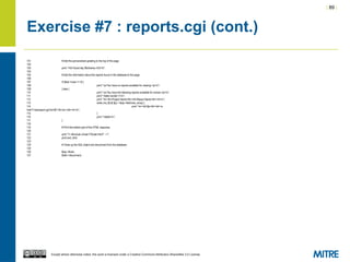 | 89 |
Except where otherwise noted, this work is licensed under a Creative Commons Attribution-ShareAlike 3.0 License.
Exercise #7 : reports.cgi (cont.)
101 # Add the personalized greeting to the top of the page.
102
103 print "<h2>Good day $fullname,</h2>n";
104
105 # Add the information about the reports found in the database to the page.
106
107 if ($sql->rows == 0) {
108 print "<p>You have no reports available for viewing.</p>n";
109 } else {
110 print "<p>You have the following reports available for review:</p>n";
111 print "<table border=1>n";
112 print "<tr><th>Project Name</th><th>Report Name</th></tr>n";
113 while (my ($i,$r,$p) = $sql->fetchrow_array) {
114 print "<tr><td>$p</td><td><a
href="viewreport.cgi?rid=$i">$r</a></td></tr>n";
115 }
116 print "</table>n";
117 }
118
119 # Print the bottom part of the HTML response.
120
121 print "<!--#include virtual="/footer.html" -->";
122 print end_html;
123
124 # Close up the SQL object and disconnect from the database.
125
126 $sql->finish;
127 $dbh->disconnect;
 