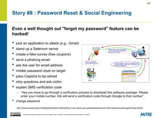 | 92 |
Except where otherwise noted, this work is licensed under a Creative Commons Attribution-ShareAlike 3.0 License.
Story #8 : Password Reset & Social Engineering
Even a well thought out "forgot my password" feature can be
hacked!
 pick an application to attack (e.g., Gmail)
 stand up a Selenium server
 create a fake survey (free coupons)
 send a phishing email
 ask the user for email address
 initiate password reset on target
 pass Captcha to be solved
 strip questions and ask victim
 explain SMS verification code
– “Hey you have to go through a verification process to download this software package. Please
enter your mobile number. We will send a verification code through Google to that number”.
 change password
http://www.ivizsecurity.com/blog/penetration-testing/how-i-can-reset-your-gmail-password-an-mitm-based-social-engineering-attack/
 