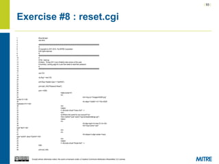 | 93 |
Except where otherwise noted, this work is licensed under a Creative Commons Attribution-ShareAlike 3.0 License.
Exercise #8 : reset.cgi
1 #!/usr/bin/perl
2 use strict;
3
4 ########################################################################
5 #
6 # Copyright (c) 2011-2014, The MITRE Corporation
7 # All rights reserved.
8 #
9 ########################################################################
10 #
11 # File : reset.cgi
12 # History : 19-sep-2011 (Larry Shields) initial version of this code
13 # Summary: Landing page for a user that needs to reset their password
14 #
15 ########################################################################
16
17 use CGI;
18
19 my $cgi = new CGI;
20
21 print $cgi->header(-type => 'text/html');
22
23 print start_html("Password Reset");
24
25 print <<END;
26 <table border=0>
27 <tr>
28 <td><img src="/images/InSQR.png"
border=0 /></td>
29 <td valign="middle"><h1>The InSQR
Application</h1></td>
30 </tr>
31 </table>
32 <!--#include virtual="/menu.html" -->
33 <br/>
34 <p>What is the userid for your account?</p>
35 <form method="post" action="/cgi-bin/resetchallenge.cgi">
36 <table>
37 <tr>
38 <td align=right><b>User ID:<b></td>
39 <td><input name="user"
type="text"></td>
40 </tr>
41 <tr>
42 <td colspan=2 align=center><input
type="submit" value="Submit"></td>
43 </tr>
44 </table>
45 <!--#include virtual="/footer.html" -->
46 END
47
48 print end_html;
 