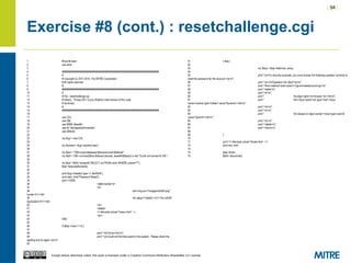 | 94 |
Except where otherwise noted, this work is licensed under a Creative Commons Attribution-ShareAlike 3.0 License.
Exercise #8 (cont.) : resetchallenge.cgi
1 #!/usr/bin/perl
2 use strict;
3
4 ########################################################################
5 #
6 # Copyright (c) 2011-2014, The MITRE Corporation
7 # All rights reserved.
8 #
9 ########################################################################
10 #
11 # File : resetchallenge.cgi
12 # History : 19-sep-2011 (Larry Shields) initial version of this code
13 # Summary:
14 #
15 ########################################################################
16
17 use CGI;
18 use DBI;
19 use MIME::Base64;
20 use lib "/etc/apache2/modules";
21 use DBAuth;
22
23 my $cgi = new CGI;
24
25 my $uname = $cgi->param('user');
26
27 my $dsn = "DBI:mysql:database=$dbname;host=$dbhost";
28 my $dbh = DBI->connect($dsn,$dbuser,decode_base64($dbpw)) or die "Could not connect to DB.";
29
30 my $sql = $dbh->prepare("SELECT sq FROM users WHERE uname=?");
31 $sql->execute($uname);
32
33 print $cgi->header(-type => 'text/html');
34 print start_html("Password Reset");
35 print <<END;
36 <table border=0>
37 <tr>
38 <td><img src="/images/InSQR.png"
border=0 /></td>
39 <td valign="middle"><h1>The InSQR
Application</h1></td>
40 </tr>
41 </table>
42 <!--#include virtual="/menu.html" -->
43 <br/>
44 END
45
46 if ($sql->rows == 0) {
47
48 print "<h2>Error</h2>n";
49 print "<p>Could not find that userid in the system. Please check the
spelling and try again.</p>n";
50
51 } else {
52
53 my ($sq) = $sql->fetchrow_array;
54
55 print "<p>For security purposes, you must answer the following question correctly to
reset the password for this account.</p>n";
56 print "<p><b>Question:</b> $sq?</p>n";
57 print "<form method='post' action='/cgi-bin/resetaccount.cgi'>n";
58 print "<table>n";
59 print "<tr>n";
60 print " <td align=right><b>Answer:<b></td>n";
61 print " <td><input name='sa' type=''ext'><input
name='uname' type='hidden' value='$uname'></td>n";
62 print "</tr>n";
63 print "<tr>n";
64 print " <td colspan=2 align=center><input type='submit'
value='Submit'></td>n";
65 print "</tr>n";
66 print "</table>n";
67 print "</form>n";
68
69 }
70
71 print "<!--#include virtual='/footer.html' -->";
72 print end_html;
73
74 $sql->finish;
75 $dbh->disconnect;
 