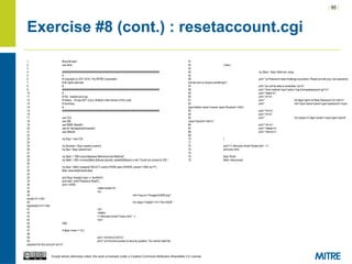 | 95 |
Except where otherwise noted, this work is licensed under a Creative Commons Attribution-ShareAlike 3.0 License.
Exercise #8 (cont.) : resetaccount.cgi
1 #!/usr/bin/perl
2 use strict;
3
4 ########################################################################
5 #
6 # Copyright (c) 2011-2014, The MITRE Corporation
7 # All rights reserved.
8 #
9 ########################################################################
10 #
11 # File : resetaccount.cgi
12 # History : 19-sep-2011 (Larry Shields) initial version of this code
13 # Summary:
14 #
15 ########################################################################
16
17 use CGI;
18 use DBI;
19 use MIME::Base64;
20 use lib "/etc/apache2/modules";
21 use DBAuth;
22
23 my $cgi = new CGI;
24
25 my $uname = $cgi->param('uname');
26 my $sa = $cgi->param('sa');
27
28 my $dsn = "DBI:mysql:database=$dbname;host=$dbhost";
29 my $dbh = DBI->connect($dsn,$dbuser,decode_base64($dbpw)) or die "Could not connect to DB.";
30
31 my $sql = $dbh->prepare("SELECT uname FROM users WHERE uname=? AND sa=?");
32 $sql->execute($uname,$sa);
33
34 print $cgi->header(-type => 'text/html');
35 print start_html("Password Reset");
36 print <<END;
37 <table border=0>
38 <tr>
39 <td><img src="/images/InSQR.png"
border=0 /></td>
40 <td valign="middle"><h1>The InSQR
Application</h1></td>
41 </tr>
42 </table>
43 <!--#include virtual="/menu.html" -->
44 <br/>
45 END
46
47 if ($sql->rows == 0) {
48
49 print "<h2>Error</h2>n";
50 print "<p>Incorrect answer to security question. You cannot reset the
password for this account.</p>n";
51
52 } else {
53
54 my ($sq) = $sql->fetchrow_array;
55
56 print "<p>Password reset challenge successful. Please provide your new password,
and be sure to choose somethingn";
57 print "you will be able to remember.</p>n";
58 print "<form method='post' action='/cgi-bin/resetpassword.cgi'>n";
59 print "<table>n";
60 print "<tr>n";
61 print " <td align=right><b>New Password:<b></td>n";
62 print " <td><input name='pword' type='password'><input
type=hidden name='uname' value='$uname'></tdn";
63 print "</tr>n";
64 print "<tr>n";
65 print " <td colspan=2 align=center><input type='submit'
value='Submit'></td>n";
66 print "</tr>n";
67 print "</table>n";
68 print "</form>n";
69
70 }
71
72 print "<!--#include virtual='/footer.html' -->";
73 print end_html;
74
75 $sql->finish;
76 $dbh->disconnect;
 