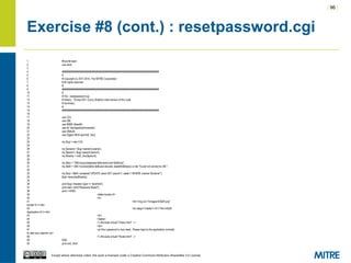 | 96 |
Except where otherwise noted, this work is licensed under a Creative Commons Attribution-ShareAlike 3.0 License.
Exercise #8 (cont.) : resetpassword.cgi
1 #!/usr/bin/perl
2 use strict;
3
4 ########################################################################
5 #
6 # Copyright (c) 2011-2014, The MITRE Corporation
7 # All rights reserved.
8 #
9 ########################################################################
10 #
11 # File : resetpassword.cgi
12 # History : 19-sep-2011 (Larry Shields) initial version of this code
13 # Summary:
14 #
15 ########################################################################
16
17 use CGI;
18 use DBI;
19 use MIME::Base64;
20 use lib "/etc/apache2/modules";
21 use DBAuth;
22 use Digest::MD5 qw(md5_hex);
23
24 my $cgi = new CGI;
25
26 my $uname = $cgi->param('uname');
27 my $pword = $cgi->param('pword');
28 my $hashp = md5_hex($pword);
29
30 my $dsn = "DBI:mysql:database=$dbname;host=$dbhost";
31 my $dbh = DBI->connect($dsn,$dbuser,decode_base64($dbpw)) or die "Could not connect to DB.";
32
33 my $sql = $dbh->prepare("UPDATE users SET pword=?, state=1 WHERE uname='$uname'");
34 $sql->execute($hashp);
35
36 print $cgi->header(-type => 'text/html');
37 print start_html("Password Reset");
38 print <<END;
39 <table border=0>
40 <tr>
41 <td><img src="/images/InSQR.png"
border=0 /></td>
42 <td valign="middle"><h1>The InSQR
Application</h1></td>
43 </tr>
44 </table>
45 <!--#include virtual="/menu.html" -->
46 <br/>
47 <p>Your password is now reset. Please login to the application normally
to view your reports.</p>
48 <!--#include virtual="/footer.html" -->
49 END
50 print end_html;
 