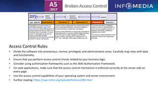 Access Control Rules
• Divide the software into anonymous, normal, privileged, and administrative areas. Carefully map roles with data
and functionality.
• Ensure that you perform access control checks related to your business logic.
• Consider using authorization frameworks such as the JAAS Authorization Framework.
• For web applications, make sure that the access control mechanism is enforced correctly at the server side on
every page.
• Use the access control capabilities of your operating system and server environment.
• Further reading: https://cwe.mitre.org/data/definitions/285.html
 