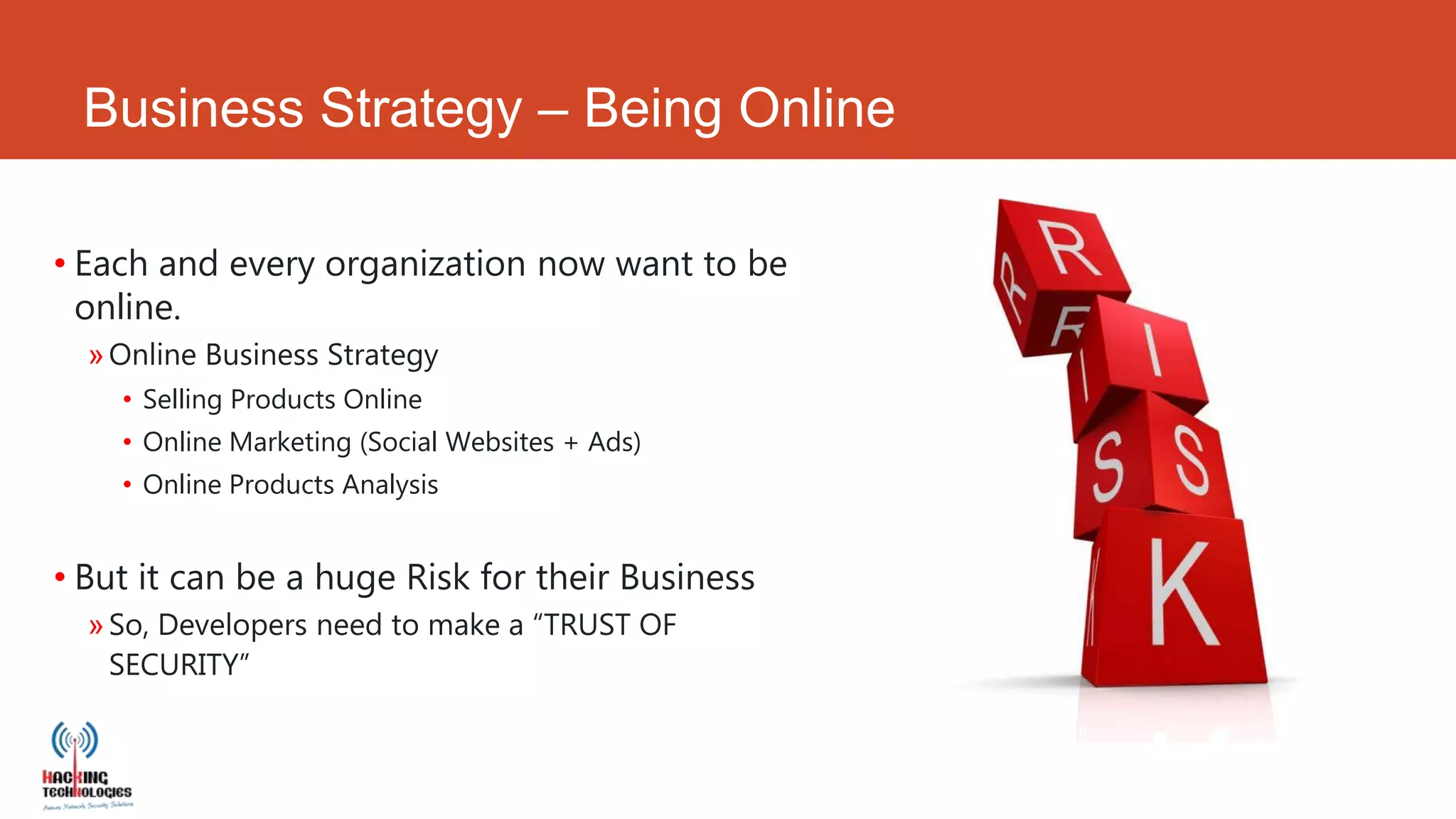 Business Strategy – Being Online

• Each and every organization now want to be
  online.
  » Online Business Strategy
    • Selling Products Online
    • Online Marketing (Social Websites + Ads)
    • Online Products Analysis


• But it can be a huge Risk for their Business
  » So, Developers need to make a “TRUST OF
    SECURITY”
 