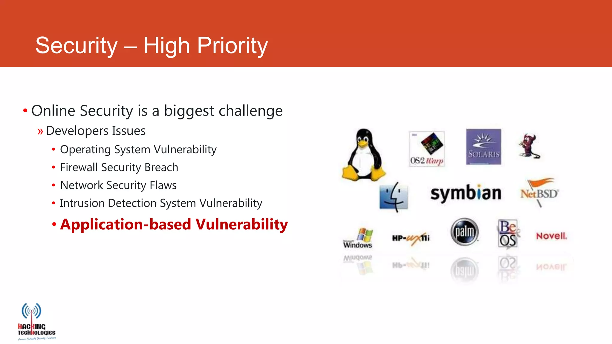 Security – High Priority

• Online Security is a biggest challenge
  » Developers Issues
    • Operating System Vulnerability
    • Firewall Security Breach
    • Network Security Flaws
    • Intrusion Detection System Vulnerability
    • Application-based Vulnerability
 