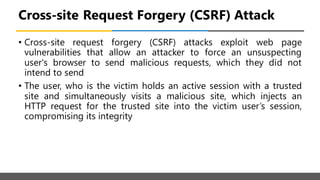 Cross-site Request Forgery (CSRF) Attack
• Cross-site request forgery (CSRF) attacks exploit web page
vulnerabilities that allow an attacker to force an unsuspecting
user's browser to send malicious requests, which they did not
intend to send
• The user, who is the victim holds an active session with a trusted
site and simultaneously visits a malicious site, which injects an
HTTP request for the trusted site into the victim user’s session,
compromising its integrity
 