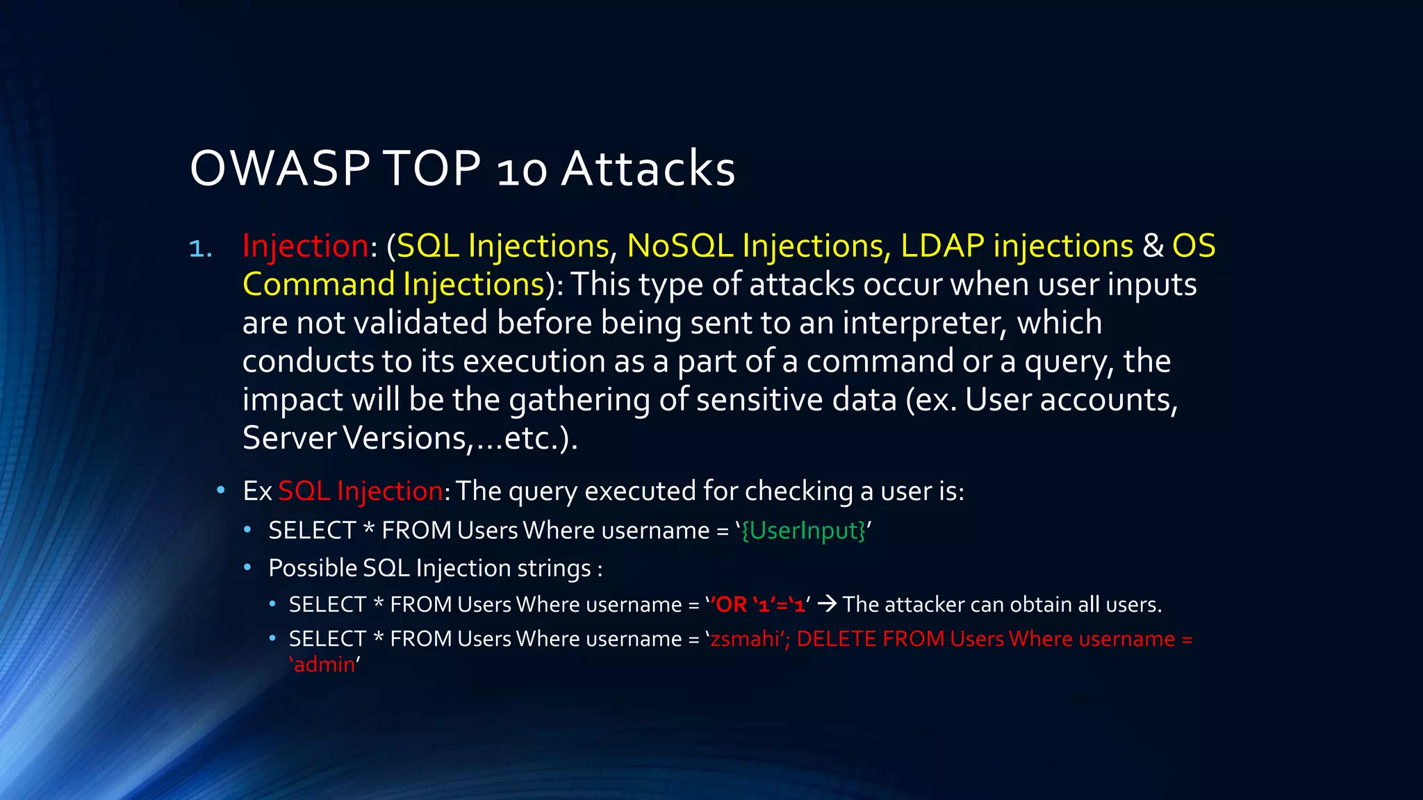 1. Injection: (SQL Injections, NoSQL Injections, LDAP injections & OS
Command Injections):This type of attacks occur when user inputs
are not validated before being sent to an interpreter, which
conducts to its execution as a part of a command or a query, the
impact will be the gathering of sensitive data (ex. User accounts,
ServerVersions,…etc.).
• Ex SQL Injection:The query executed for checking a user is:
• SELECT * FROM UsersWhere username = ‘{UserInput}’
• Possible SQL Injection strings :
• SELECT * FROM Users Where username = ‘’OR ‘1’=‘1’ →The attacker can obtain all users.
• SELECT * FROM Users Where username = ‘zsmahi’; DELETE FROM Users Where username =
‘admin’
OWASP TOP 10 Attacks
 