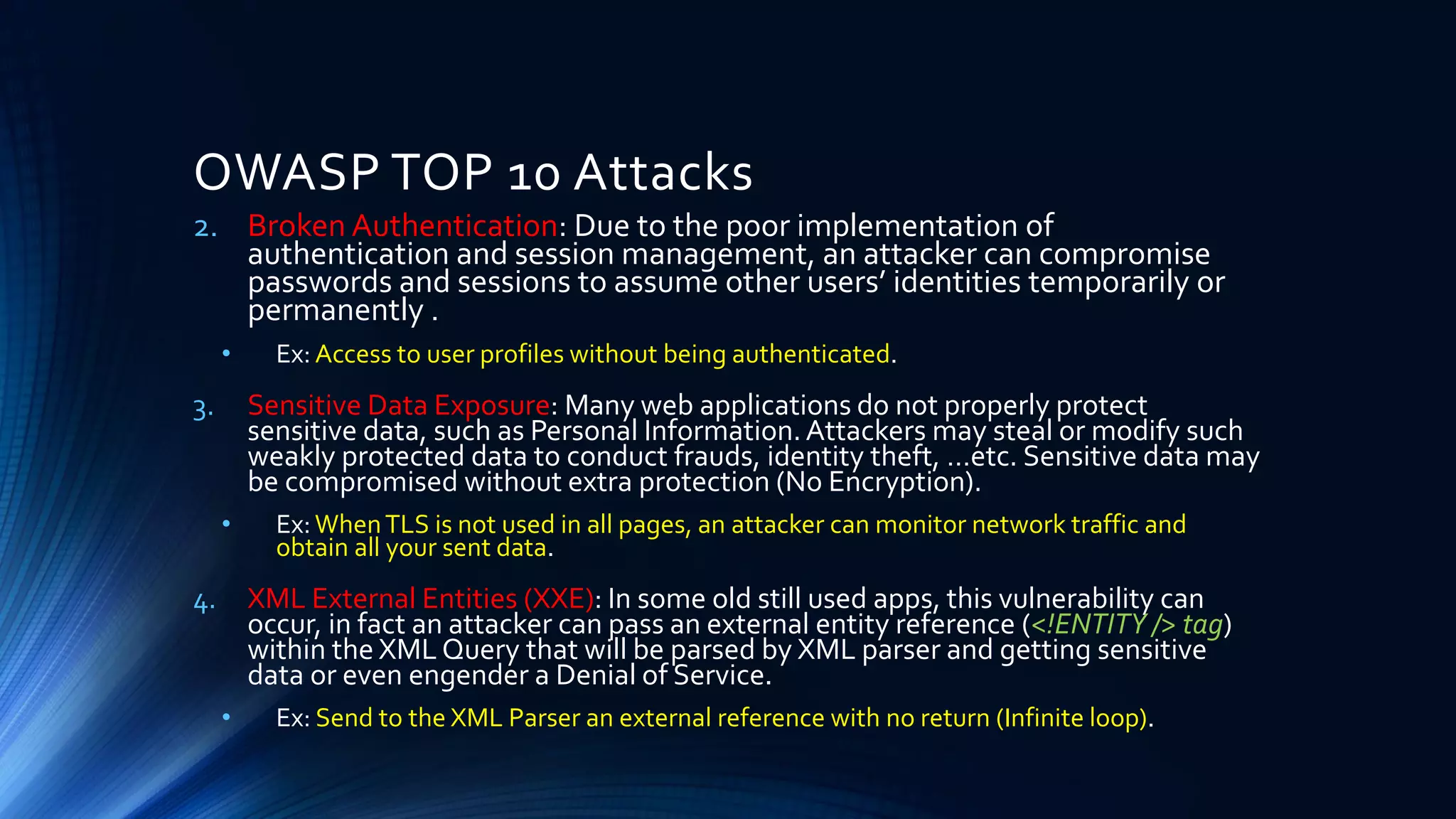 2. Broken Authentication: Due to the poor implementation of
authentication and session management, an attacker can compromise
passwords and sessions to assume other users’ identities temporarily or
permanently .
• Ex: Access to user profiles without being authenticated.
3. Sensitive Data Exposure: Many web applications do not properly protect
sensitive data, such as Personal Information.Attackers may steal or modify such
weakly protected data to conduct frauds, identity theft, …etc. Sensitive data may
be compromised without extra protection (No Encryption).
• Ex:WhenTLS is not used in all pages, an attacker can monitor network traffic and
obtain all your sent data.
4. XML External Entities (XXE): In some old still used apps, this vulnerability can
occur, in fact an attacker can pass an external entity reference (<!ENTITY /> tag)
within the XML Query that will be parsed by XML parser and getting sensitive
data or even engender a Denial of Service.
• Ex: Send to the XML Parser an external reference with no return (Infinite loop).
OWASP TOP 10 Attacks
 