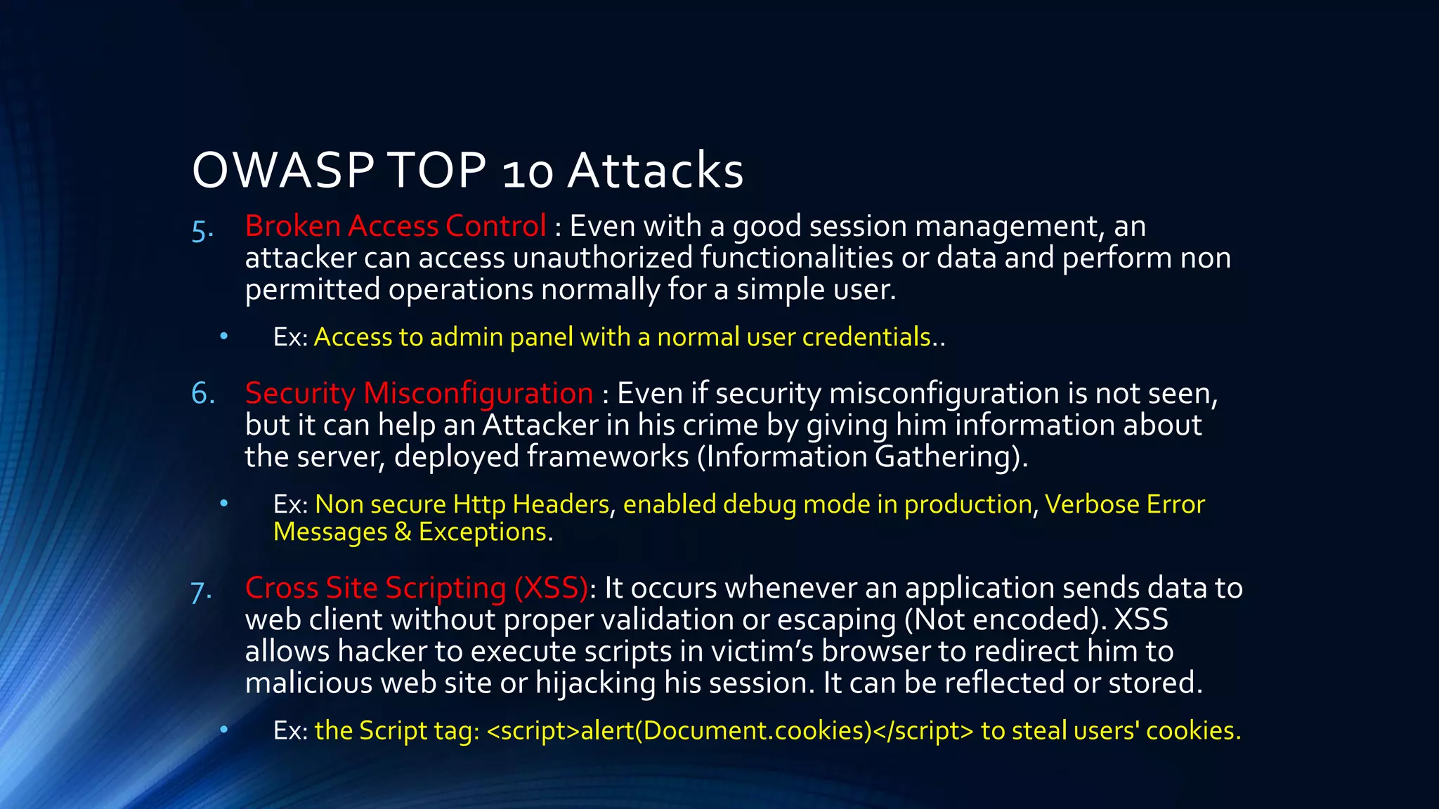 OWASP TOP 10 Attacks
5. Broken Access Control : Even with a good session management, an
attacker can access unauthorized functionalities or data and perform non
permitted operations normally for a simple user.
• Ex: Access to admin panel with a normal user credentials..
6. Security Misconfiguration : Even if security misconfiguration is not seen,
but it can help an Attacker in his crime by giving him information about
the server, deployed frameworks (Information Gathering).
• Ex: Non secure Http Headers, enabled debug mode in production,Verbose Error
Messages & Exceptions.
7. Cross Site Scripting (XSS): It occurs whenever an application sends data to
web client without proper validation or escaping (Not encoded). XSS
allows hacker to execute scripts in victim’s browser to redirect him to
malicious web site or hijacking his session. It can be reflected or stored.
• Ex: the Script tag: <script>alert(Document.cookies)</script> to steal users' cookies.
 