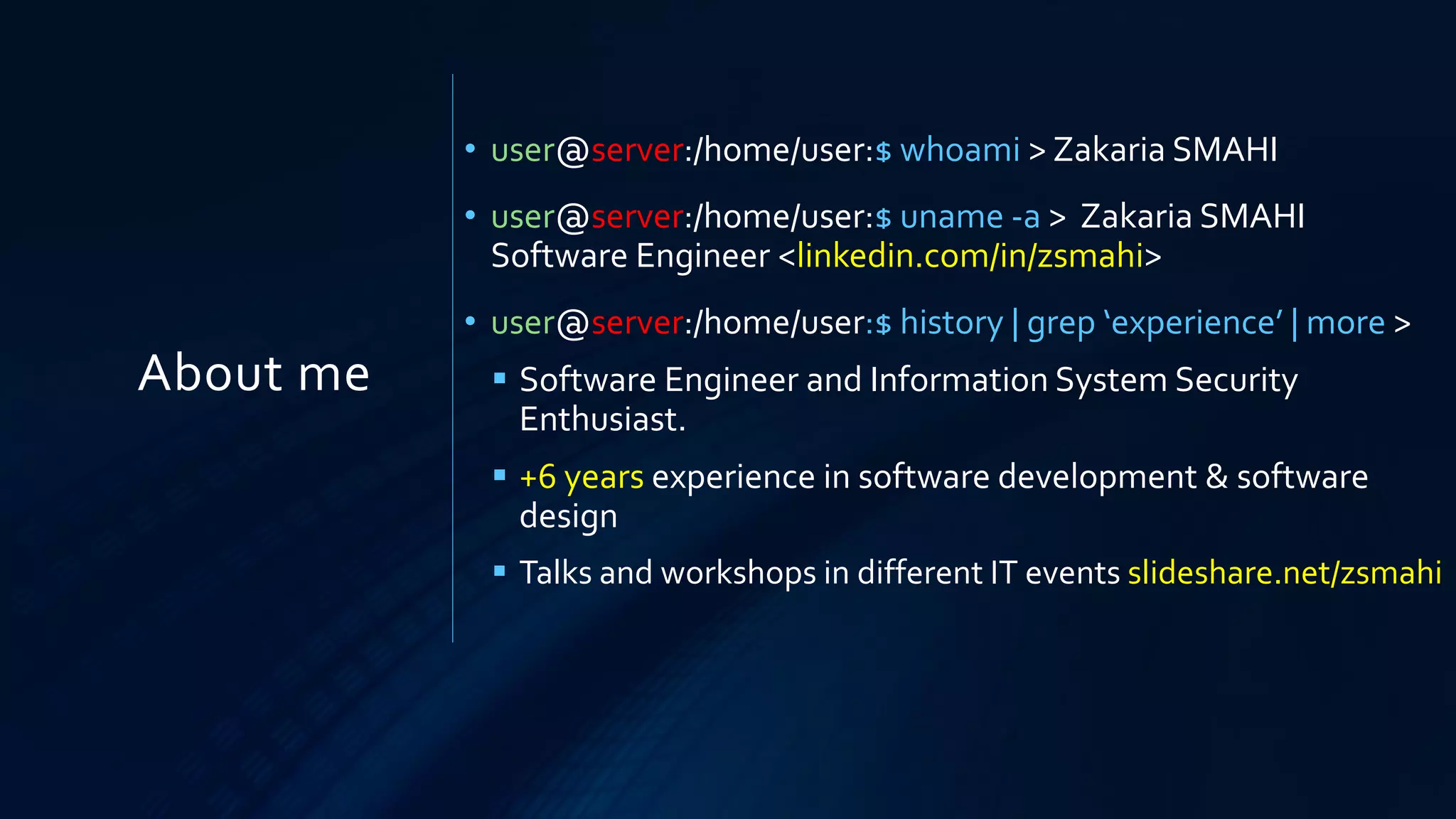 About me
• user@server:/home/user:$ whoami > Zakaria SMAHI
• user@server:/home/user:$ uname -a > Zakaria SMAHI
Software Engineer <linkedin.com/in/zsmahi>
• user@server:/home/user:$ history | grep ‘experience’ | more >
▪ Software Engineer and Information System Security
Enthusiast.
▪ +6 years experience in software development & software
design
▪ Talks and workshops in different IT events slideshare.net/zsmahi
 