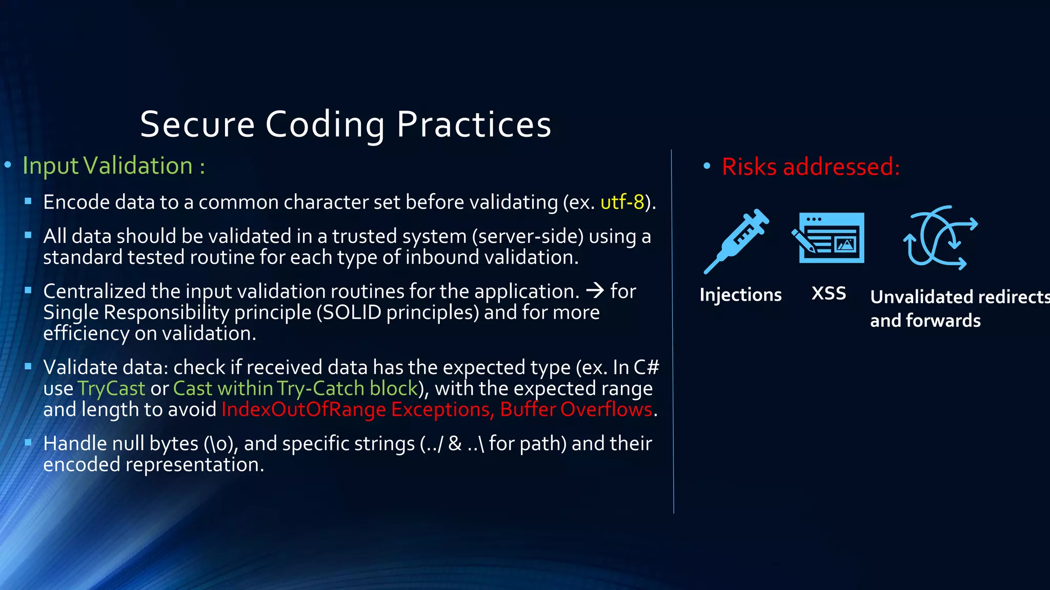 Secure Coding Practices
• InputValidation :
▪ Encode data to a common character set before validating (ex. utf-8).
▪ All data should be validated in a trusted system (server-side) using a
standard tested routine for each type of inbound validation.
▪ Centralized the input validation routines for the application. → for
Single Responsibility principle (SOLID principles) and for more
efficiency on validation.
▪ Validate data: check if received data has the expected type (ex. In C#
useTryCast or Cast withinTry-Catch block), with the expected range
and length to avoid IndexOutOfRange Exceptions, Buffer Overflows.
▪ Handle null bytes (0), and specific strings (../ & .. for path) and their
encoded representation.
• Risks addressed:
Injections XSS Unvalidated redirects
and forwards
 
