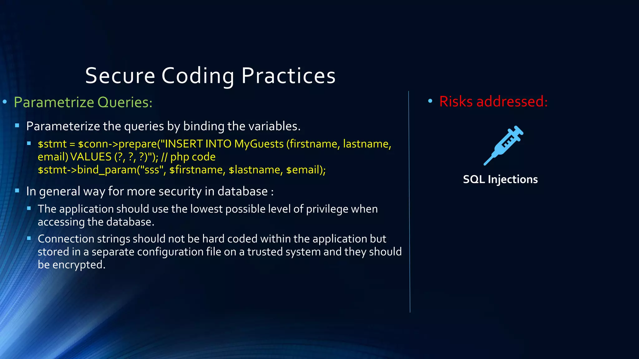 Secure Coding Practices
• Parametrize Queries:
▪ Parameterize the queries by binding the variables.
▪ $stmt = $conn->prepare("INSERT INTO MyGuests (firstname, lastname,
email)VALUES (?, ?, ?)"); // php code
$stmt->bind_param("sss", $firstname, $lastname, $email);
▪ In general way for more security in database :
▪ The application should use the lowest possible level of privilege when
accessing the database.
▪ Connection strings should not be hard coded within the application but
stored in a separate configuration file on a trusted system and they should
be encrypted.
• Risks addressed:
SQL Injections
 