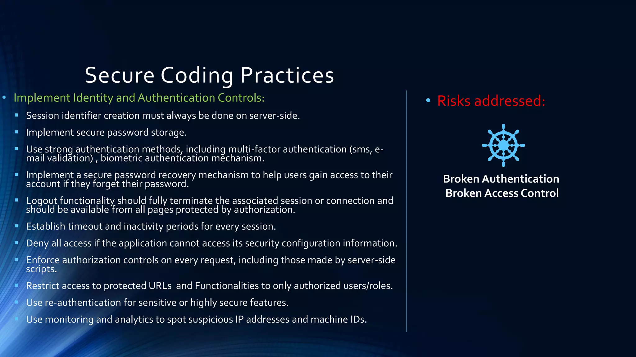 Secure Coding Practices
• Implement Identity and Authentication Controls:
▪ Session identifier creation must always be done on server-side.
▪ Implement secure password storage.
▪ Use strong authentication methods, including multi-factor authentication (sms, e-
mail validation) , biometric authentication mechanism.
▪ Implement a secure password recovery mechanism to help users gain access to their
account if they forget their password.
▪ Logout functionality should fully terminate the associated session or connection and
should be available from all pages protected by authorization.
▪ Establish timeout and inactivity periods for every session.
▪ Deny all access if the application cannot access its security configuration information.
▪ Enforce authorization controls on every request, including those made by server-side
scripts.
▪ Restrict access to protected URLs and Functionalities to only authorized users/roles.
▪ Use re-authentication for sensitive or highly secure features.
▪ Use monitoring and analytics to spot suspicious IP addresses and machine IDs.
• Risks addressed:
Broken Authentication
Broken Access Control
 