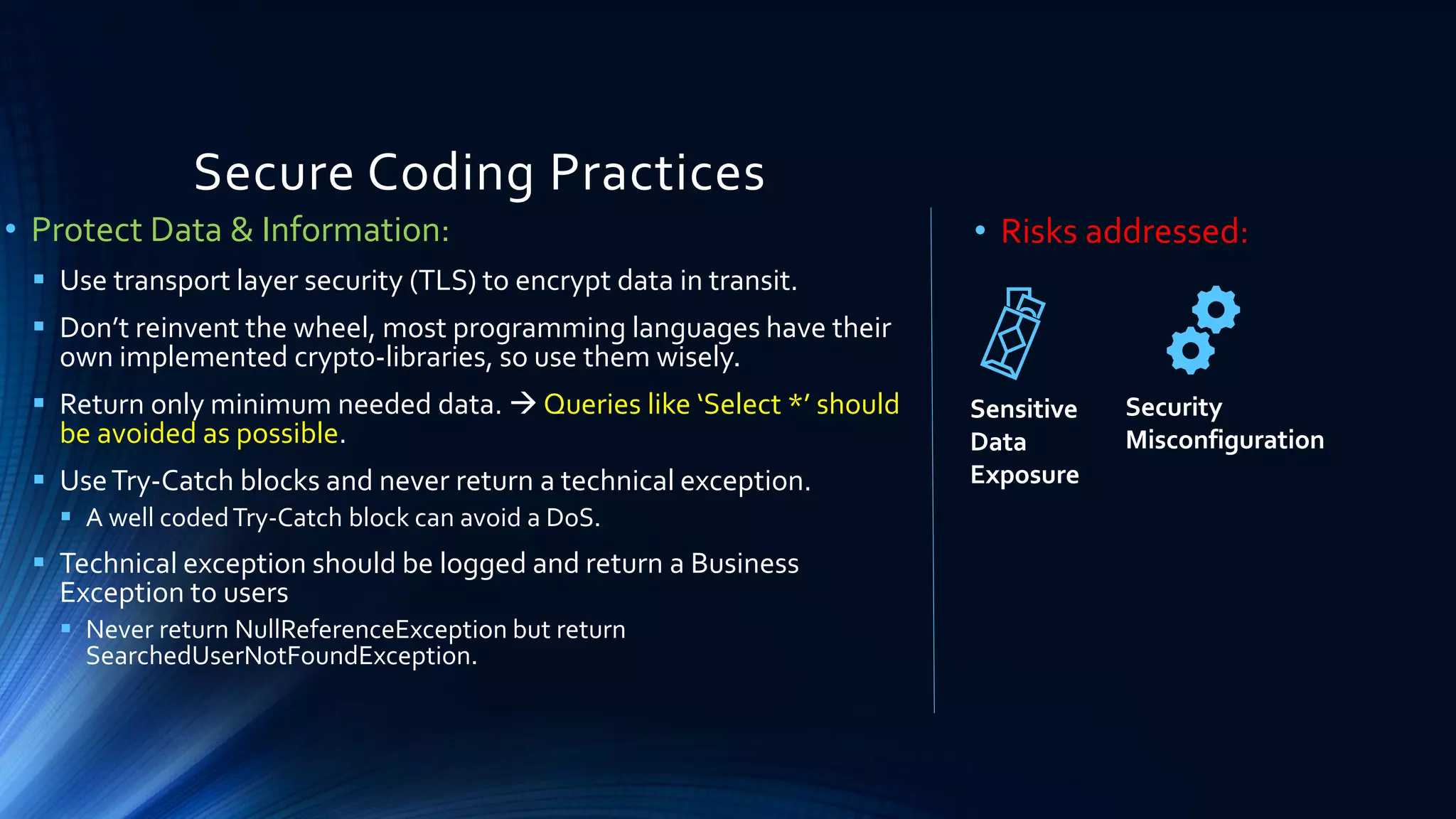 Secure Coding Practices
• Protect Data & Information:
▪ Use transport layer security (TLS) to encrypt data in transit.
▪ Don’t reinvent the wheel, most programming languages have their
own implemented crypto-libraries, so use them wisely.
▪ Return only minimum needed data. → Queries like ‘Select *’ should
be avoided as possible.
▪ UseTry-Catch blocks and never return a technical exception.
▪ A well codedTry-Catch block can avoid a DoS.
▪ Technical exception should be logged and return a Business
Exception to users
▪ Never return NullReferenceException but return
SearchedUserNotFoundException.
• Risks addressed:
Sensitive
Data
Exposure
Security
Misconfiguration
 