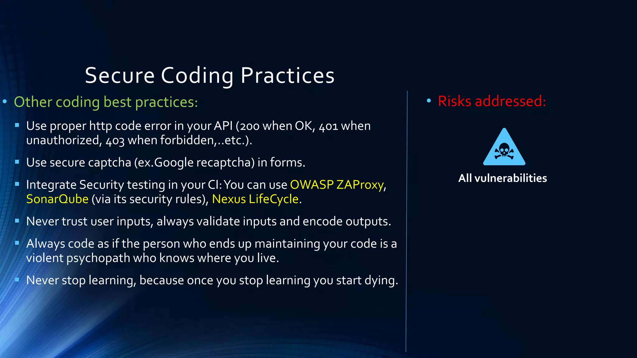 Secure Coding Practices
• Other coding best practices:
▪ Use proper http code error in your API (200 when OK, 401 when
unauthorized, 403 when forbidden,..etc.).
▪ Use secure captcha (ex.Google recaptcha) in forms.
▪ Integrate Security testing in your CI:You can use OWASP ZAProxy,
SonarQube (via its security rules), Nexus LifeCycle.
▪ Never trust user inputs, always validate inputs and encode outputs.
▪ Always code as if the person who ends up maintaining your code is a
violent psychopath who knows where you live.
▪ Never stop learning, because once you stop learning you start dying.
• Risks addressed:
All vulnerabilities
 