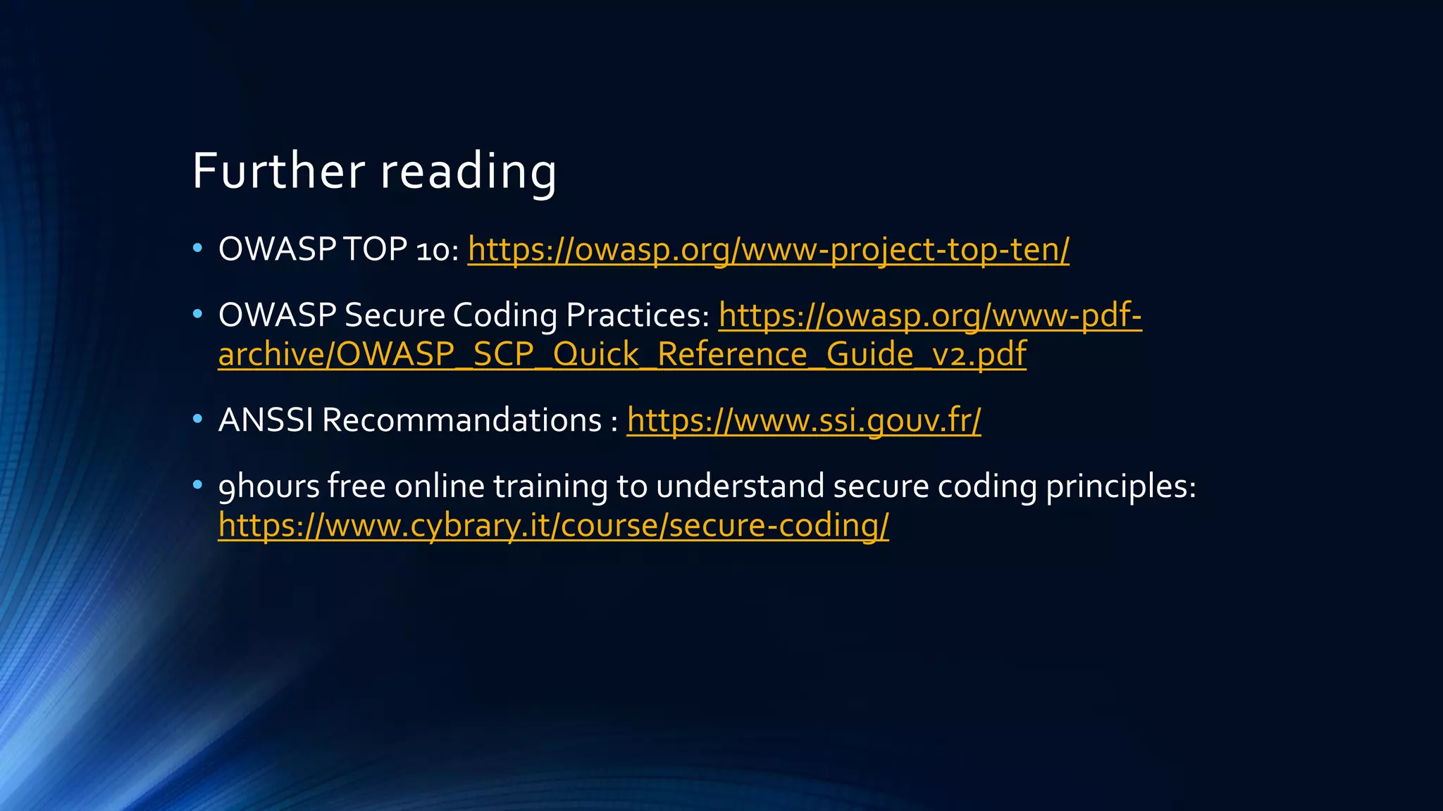 Further reading
• OWASPTOP 10: https://owasp.org/www-project-top-ten/
• OWASP Secure Coding Practices: https://owasp.org/www-pdf-
archive/OWASP_SCP_Quick_Reference_Guide_v2.pdf
• ANSSI Recommandations : https://www.ssi.gouv.fr/
• 9hours free online training to understand secure coding principles:
https://www.cybrary.it/course/secure-coding/
 