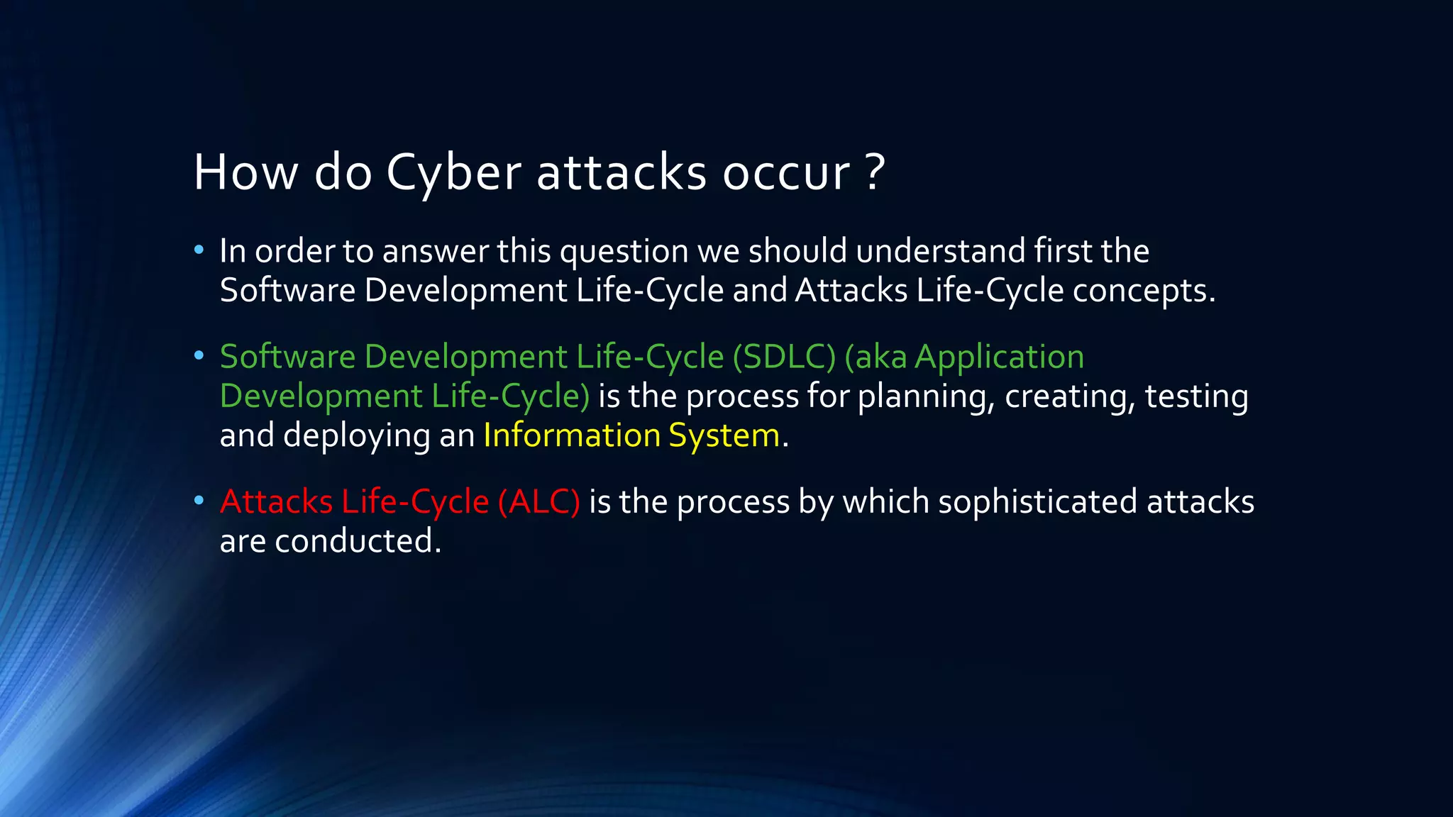 How do Cyber attacks occur ?
• In order to answer this question we should understand first the
Software Development Life-Cycle and Attacks Life-Cycle concepts.
• Software Development Life-Cycle (SDLC) (aka Application
Development Life-Cycle) is the process for planning, creating, testing
and deploying an Information System.
• Attacks Life-Cycle (ALC) is the process by which sophisticated attacks
are conducted.
 