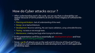 How do Cyber attacks occur ?
• After understanding each Life-cycle, we can say that a vulnerability can
appear because of some problems at one (or more) stage(s) of software life-
cycle:
▪ Planning and Analysis : lack of understanding of the need.
▪ Design: no or bad architecture.
▪ Development: No error catching, No user inputs validation, using vulnerable libraries.
▪ Testing : no tests or not enough tests.
▪ Maintenance: creating new bugs when trying to fix old ones.
• In this presentation we’ll focus essentially on development phase and how
to apply secure coding principles.
• Since > 90 % of attacks are on the web and it’s the era of Cloud we’ll focus
our study on web vulnerabilities & web development, but it’s still applicable
on desktop apps.
 