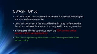 OWASP TOP 10
• The OWASPTop 10 is a standard awareness document for developers
and web application security.
• Using this document is the most effective first step to democratize
the secure software development security within your organization.
• It represents a broad consensus about theTOP 10 most critical
security risks to web applications.
• Globally recognized by developers as the first step towards more
secure coding.
 