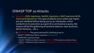 1. Injection: (SQL Injections, NoSQL Injections, LDAP injections & OS
Command Injections):This type of attacks occur when user inputs
are not validated before being sent to an interpreter, which
conducts to its execution as a part of a command or a query, the
impact will be the gathering of sensitive data (ex. User accounts,
ServerVersions,…etc.).
• Ex SQL Injection:The query executed for checking a user is:
• SELECT * FROM UsersWhere username = ‘{UserInput}’
• Possible SQL Injection strings :
• SELECT * FROM Users Where username = ‘’OR ‘1’=‘1’ →The attacker can obtain all users.
• SELECT * FROM Users Where username = ‘zsmahi’; DELETE FROM Users Where username =
‘admin’
OWASP TOP 10 Attacks
 