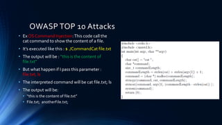 • Ex OS Command Injection:This code call the
cat command to show the content of a file.
• It’s executed like this : $ ./CommandCat file.txt
• The output will be : “this is the content of
file.txt”
• But what happen if I pass this parameter :
file.txt; ls
• The interpreted command will be cat file.txt; ls
• The output will be:
• “this is the content of file.txt”
• File.txt; anotherFile.txt;
OWASP TOP 10 Attacks
 